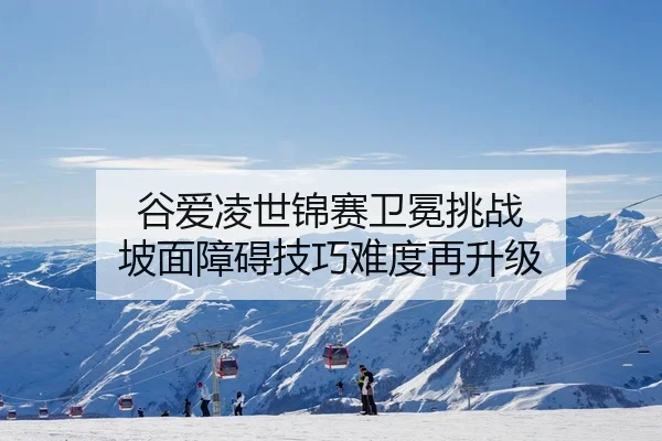 谷爱凌世锦赛卫冕挑战 坡面障碍技巧难度再升级